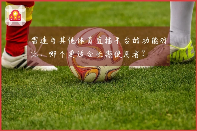 雷速与其他体育直播平台的功能对比，哪个更适合长期使用者？